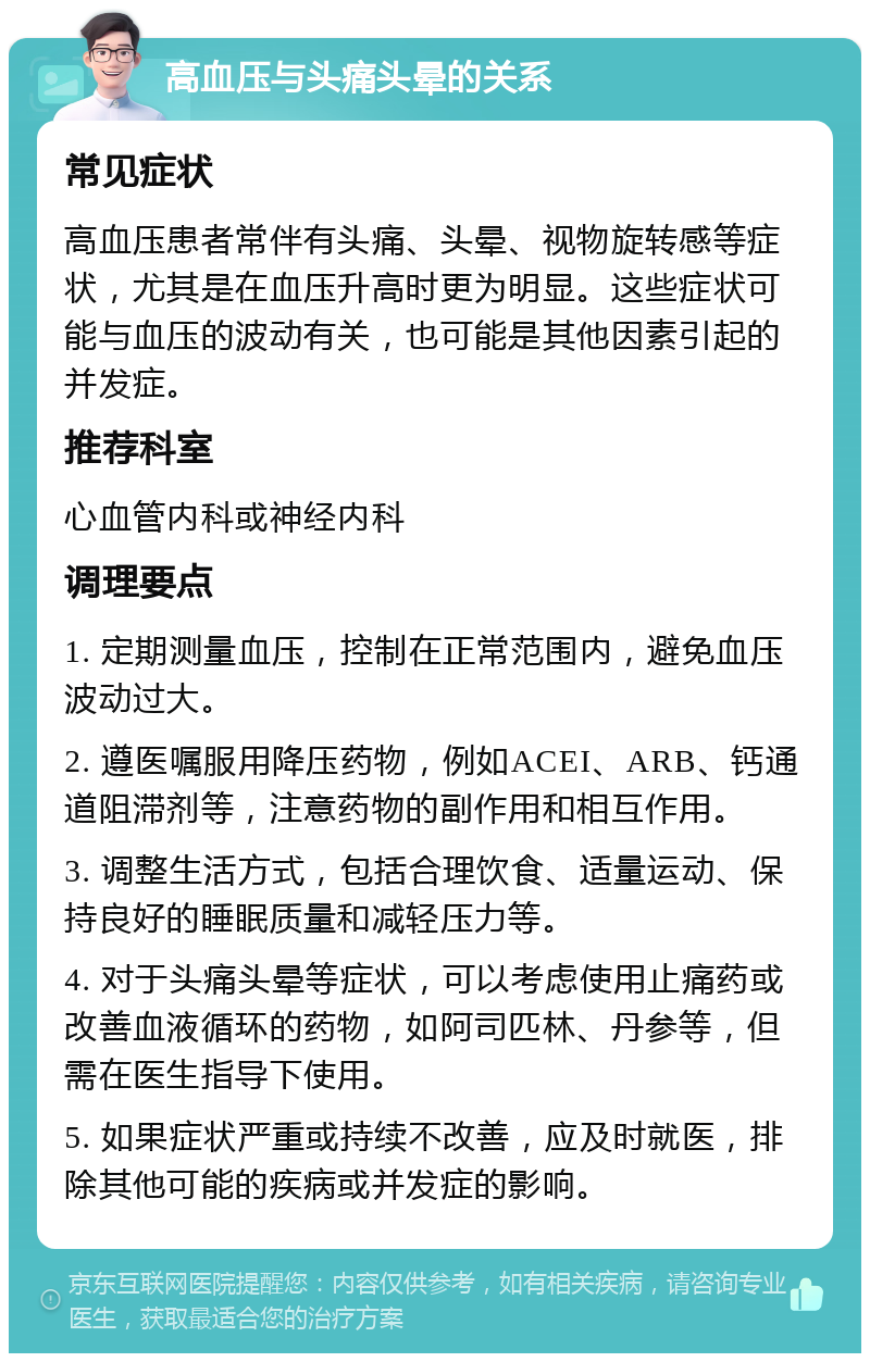 高血压与头痛头晕的关系 常见症状 高血压患者常伴有头痛、头晕、视物旋转感等症状，尤其是在血压升高时更为明显。这些症状可能与血压的波动有关，也可能是其他因素引起的并发症。 推荐科室 心血管内科或神经内科 调理要点 1. 定期测量血压，控制在正常范围内，避免血压波动过大。 2. 遵医嘱服用降压药物，例如ACEI、ARB、钙通道阻滞剂等，注意药物的副作用和相互作用。 3. 调整生活方式，包括合理饮食、适量运动、保持良好的睡眠质量和减轻压力等。 4. 对于头痛头晕等症状，可以考虑使用止痛药或改善血液循环的药物，如阿司匹林、丹参等，但需在医生指导下使用。 5. 如果症状严重或持续不改善，应及时就医，排除其他可能的疾病或并发症的影响。