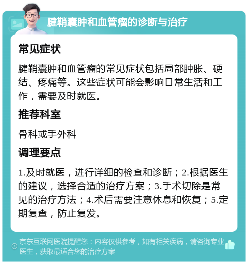 腱鞘囊肿和血管瘤的诊断与治疗 常见症状 腱鞘囊肿和血管瘤的常见症状包括局部肿胀、硬结、疼痛等。这些症状可能会影响日常生活和工作，需要及时就医。 推荐科室 骨科或手外科 调理要点 1.及时就医，进行详细的检查和诊断；2.根据医生的建议，选择合适的治疗方案；3.手术切除是常见的治疗方法；4.术后需要注意休息和恢复；5.定期复查，防止复发。