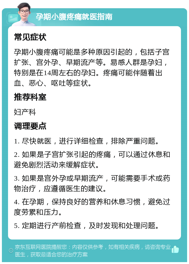 孕期小腹疼痛就医指南 常见症状 孕期小腹疼痛可能是多种原因引起的，包括子宫扩张、宫外孕、早期流产等。易感人群是孕妇，特别是在14周左右的孕妇。疼痛可能伴随着出血、恶心、呕吐等症状。 推荐科室 妇产科 调理要点 1. 尽快就医，进行详细检查，排除严重问题。 2. 如果是子宫扩张引起的疼痛，可以通过休息和避免剧烈活动来缓解症状。 3. 如果是宫外孕或早期流产，可能需要手术或药物治疗，应遵循医生的建议。 4. 在孕期，保持良好的营养和休息习惯，避免过度劳累和压力。 5. 定期进行产前检查，及时发现和处理问题。