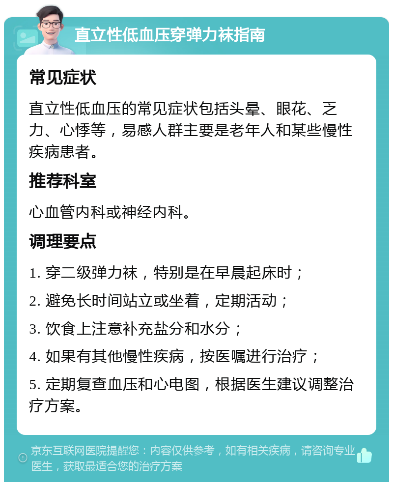 直立性低血压穿弹力袜指南 常见症状 直立性低血压的常见症状包括头晕、眼花、乏力、心悸等，易感人群主要是老年人和某些慢性疾病患者。 推荐科室 心血管内科或神经内科。 调理要点 1. 穿二级弹力袜，特别是在早晨起床时； 2. 避免长时间站立或坐着，定期活动； 3. 饮食上注意补充盐分和水分； 4. 如果有其他慢性疾病，按医嘱进行治疗； 5. 定期复查血压和心电图，根据医生建议调整治疗方案。