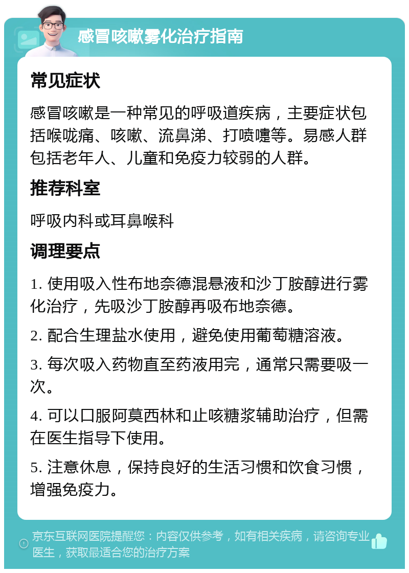 感冒咳嗽雾化治疗指南 常见症状 感冒咳嗽是一种常见的呼吸道疾病，主要症状包括喉咙痛、咳嗽、流鼻涕、打喷嚏等。易感人群包括老年人、儿童和免疫力较弱的人群。 推荐科室 呼吸内科或耳鼻喉科 调理要点 1. 使用吸入性布地奈德混悬液和沙丁胺醇进行雾化治疗，先吸沙丁胺醇再吸布地奈德。 2. 配合生理盐水使用，避免使用葡萄糖溶液。 3. 每次吸入药物直至药液用完，通常只需要吸一次。 4. 可以口服阿莫西林和止咳糖浆辅助治疗，但需在医生指导下使用。 5. 注意休息，保持良好的生活习惯和饮食习惯，增强免疫力。