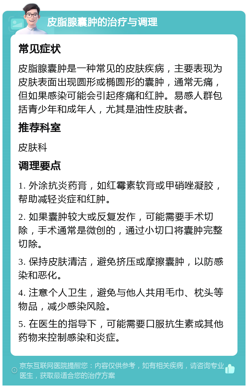 皮脂腺囊肿的治疗与调理 常见症状 皮脂腺囊肿是一种常见的皮肤疾病，主要表现为皮肤表面出现圆形或椭圆形的囊肿，通常无痛，但如果感染可能会引起疼痛和红肿。易感人群包括青少年和成年人，尤其是油性皮肤者。 推荐科室 皮肤科 调理要点 1. 外涂抗炎药膏，如红霉素软膏或甲硝唑凝胶，帮助减轻炎症和红肿。 2. 如果囊肿较大或反复发作，可能需要手术切除，手术通常是微创的，通过小切口将囊肿完整切除。 3. 保持皮肤清洁，避免挤压或摩擦囊肿，以防感染和恶化。 4. 注意个人卫生，避免与他人共用毛巾、枕头等物品，减少感染风险。 5. 在医生的指导下，可能需要口服抗生素或其他药物来控制感染和炎症。