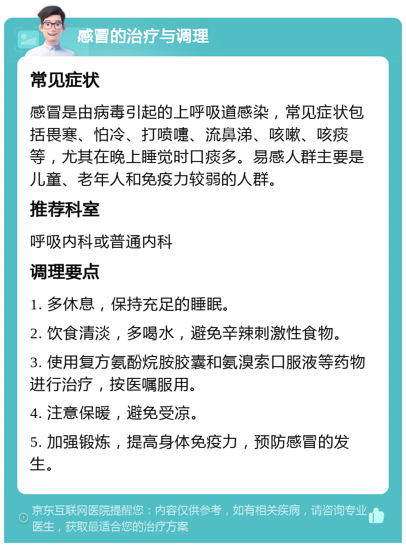 感冒的治疗与调理 常见症状 感冒是由病毒引起的上呼吸道感染，常见症状包括畏寒、怕冷、打喷嚏、流鼻涕、咳嗽、咳痰等，尤其在晚上睡觉时口痰多。易感人群主要是儿童、老年人和免疫力较弱的人群。 推荐科室 呼吸内科或普通内科 调理要点 1. 多休息，保持充足的睡眠。 2. 饮食清淡，多喝水，避免辛辣刺激性食物。 3. 使用复方氨酚烷胺胶囊和氨溴索口服液等药物进行治疗，按医嘱服用。 4. 注意保暖，避免受凉。 5. 加强锻炼，提高身体免疫力，预防感冒的发生。