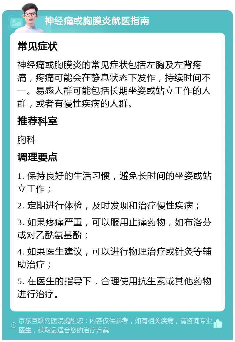 神经痛或胸膜炎就医指南 常见症状 神经痛或胸膜炎的常见症状包括左胸及左背疼痛，疼痛可能会在静息状态下发作，持续时间不一。易感人群可能包括长期坐姿或站立工作的人群，或者有慢性疾病的人群。 推荐科室 胸科 调理要点 1. 保持良好的生活习惯，避免长时间的坐姿或站立工作； 2. 定期进行体检，及时发现和治疗慢性疾病； 3. 如果疼痛严重，可以服用止痛药物，如布洛芬或对乙酰氨基酚； 4. 如果医生建议，可以进行物理治疗或针灸等辅助治疗； 5. 在医生的指导下，合理使用抗生素或其他药物进行治疗。