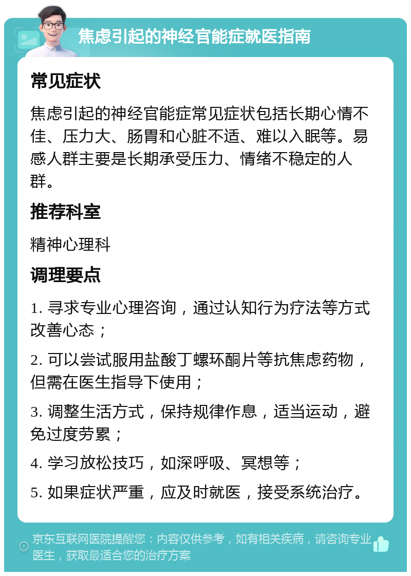 焦虑引起的神经官能症就医指南 常见症状 焦虑引起的神经官能症常见症状包括长期心情不佳、压力大、肠胃和心脏不适、难以入眠等。易感人群主要是长期承受压力、情绪不稳定的人群。 推荐科室 精神心理科 调理要点 1. 寻求专业心理咨询，通过认知行为疗法等方式改善心态； 2. 可以尝试服用盐酸丁螺环酮片等抗焦虑药物，但需在医生指导下使用； 3. 调整生活方式，保持规律作息，适当运动，避免过度劳累； 4. 学习放松技巧，如深呼吸、冥想等； 5. 如果症状严重，应及时就医，接受系统治疗。