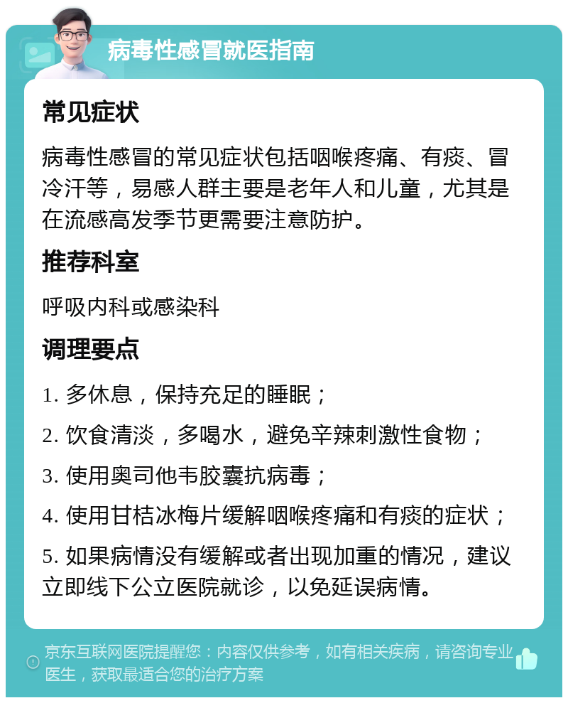 病毒性感冒就医指南 常见症状 病毒性感冒的常见症状包括咽喉疼痛、有痰、冒冷汗等，易感人群主要是老年人和儿童，尤其是在流感高发季节更需要注意防护。 推荐科室 呼吸内科或感染科 调理要点 1. 多休息，保持充足的睡眠； 2. 饮食清淡，多喝水，避免辛辣刺激性食物； 3. 使用奥司他韦胶囊抗病毒； 4. 使用甘桔冰梅片缓解咽喉疼痛和有痰的症状； 5. 如果病情没有缓解或者出现加重的情况，建议立即线下公立医院就诊，以免延误病情。