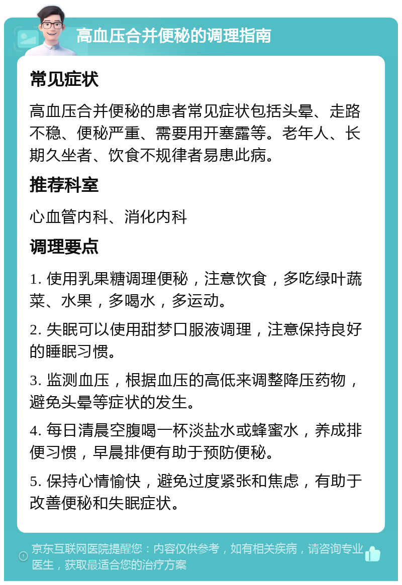 高血压合并便秘的调理指南 常见症状 高血压合并便秘的患者常见症状包括头晕、走路不稳、便秘严重、需要用开塞露等。老年人、长期久坐者、饮食不规律者易患此病。 推荐科室 心血管内科、消化内科 调理要点 1. 使用乳果糖调理便秘，注意饮食，多吃绿叶蔬菜、水果，多喝水，多运动。 2. 失眠可以使用甜梦口服液调理，注意保持良好的睡眠习惯。 3. 监测血压，根据血压的高低来调整降压药物，避免头晕等症状的发生。 4. 每日清晨空腹喝一杯淡盐水或蜂蜜水，养成排便习惯，早晨排便有助于预防便秘。 5. 保持心情愉快，避免过度紧张和焦虑，有助于改善便秘和失眠症状。