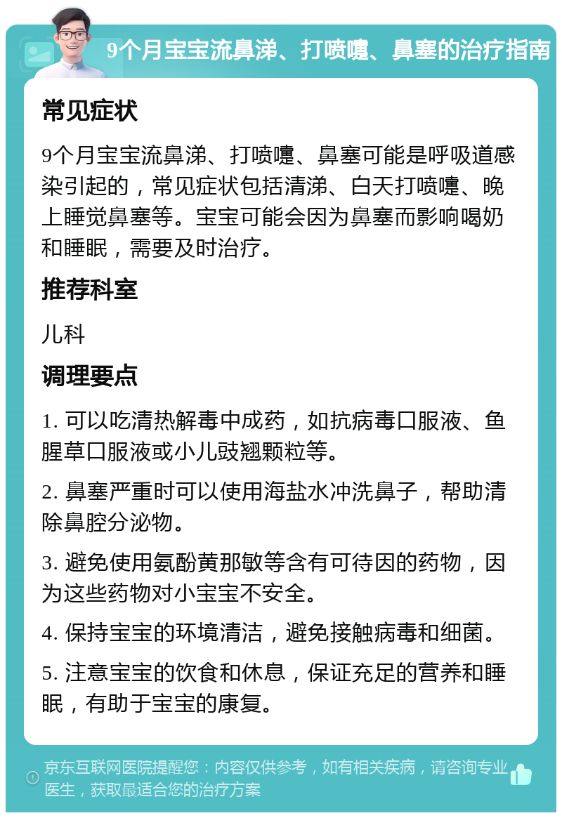 9个月宝宝流鼻涕、打喷嚏、鼻塞的治疗指南 常见症状 9个月宝宝流鼻涕、打喷嚏、鼻塞可能是呼吸道感染引起的，常见症状包括清涕、白天打喷嚏、晚上睡觉鼻塞等。宝宝可能会因为鼻塞而影响喝奶和睡眠，需要及时治疗。 推荐科室 儿科 调理要点 1. 可以吃清热解毒中成药，如抗病毒口服液、鱼腥草口服液或小儿豉翘颗粒等。 2. 鼻塞严重时可以使用海盐水冲洗鼻子，帮助清除鼻腔分泌物。 3. 避免使用氨酚黄那敏等含有可待因的药物，因为这些药物对小宝宝不安全。 4. 保持宝宝的环境清洁，避免接触病毒和细菌。 5. 注意宝宝的饮食和休息，保证充足的营养和睡眠，有助于宝宝的康复。