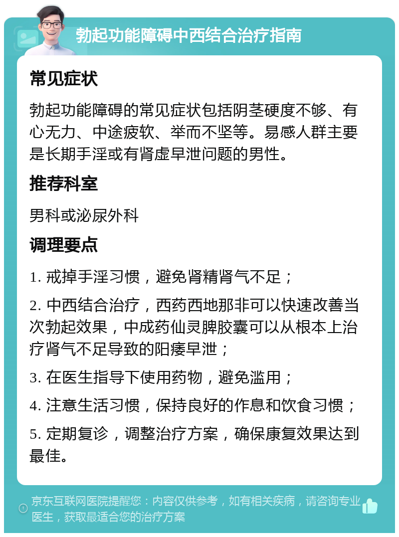 勃起功能障碍中西结合治疗指南 常见症状 勃起功能障碍的常见症状包括阴茎硬度不够、有心无力、中途疲软、举而不坚等。易感人群主要是长期手淫或有肾虚早泄问题的男性。 推荐科室 男科或泌尿外科 调理要点 1. 戒掉手淫习惯，避免肾精肾气不足； 2. 中西结合治疗，西药西地那非可以快速改善当次勃起效果，中成药仙灵脾胶囊可以从根本上治疗肾气不足导致的阳痿早泄； 3. 在医生指导下使用药物，避免滥用； 4. 注意生活习惯，保持良好的作息和饮食习惯； 5. 定期复诊，调整治疗方案，确保康复效果达到最佳。