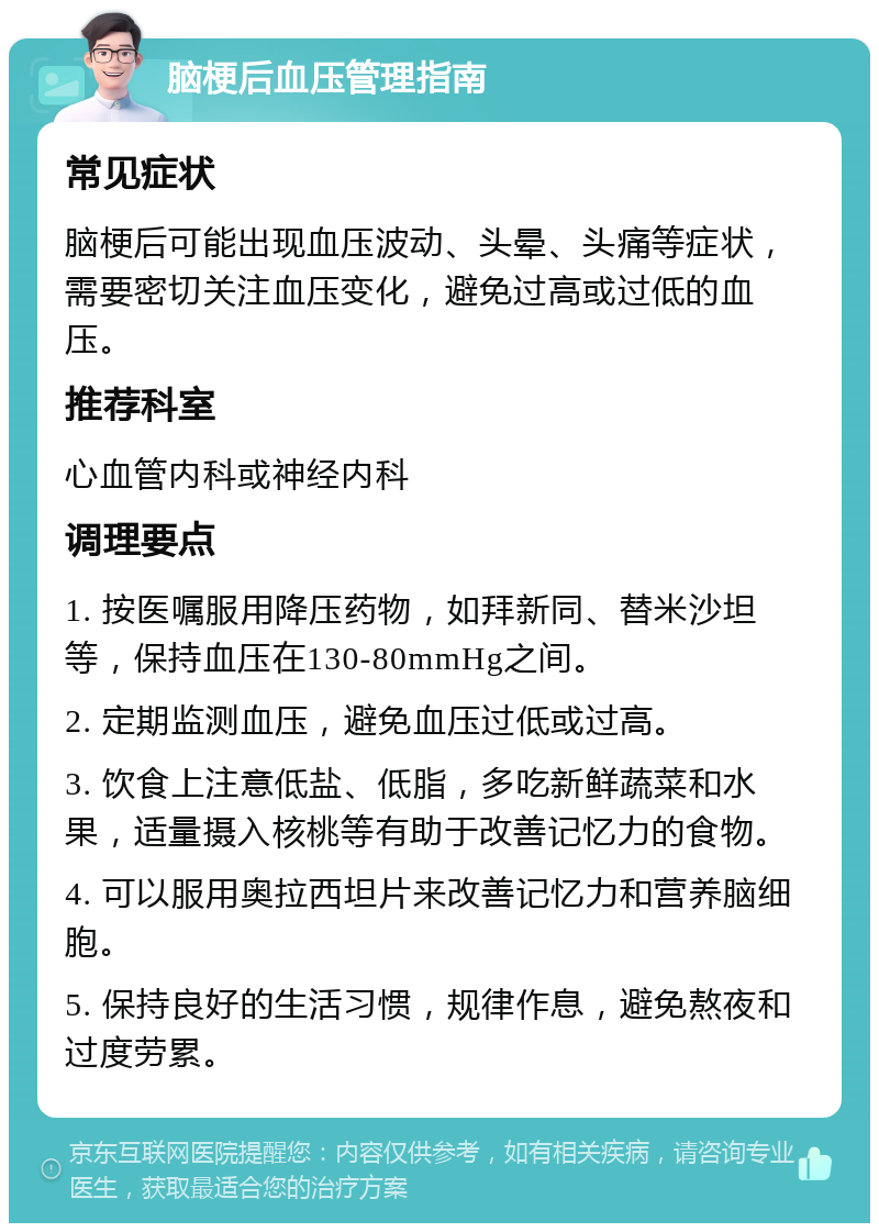 脑梗后血压管理指南 常见症状 脑梗后可能出现血压波动、头晕、头痛等症状，需要密切关注血压变化，避免过高或过低的血压。 推荐科室 心血管内科或神经内科 调理要点 1. 按医嘱服用降压药物，如拜新同、替米沙坦等，保持血压在130-80mmHg之间。 2. 定期监测血压，避免血压过低或过高。 3. 饮食上注意低盐、低脂，多吃新鲜蔬菜和水果，适量摄入核桃等有助于改善记忆力的食物。 4. 可以服用奥拉西坦片来改善记忆力和营养脑细胞。 5. 保持良好的生活习惯，规律作息，避免熬夜和过度劳累。