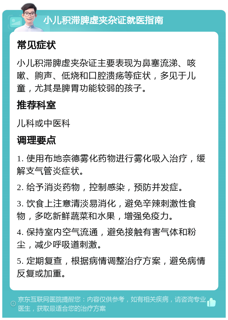 小儿积滞脾虚夹杂证就医指南 常见症状 小儿积滞脾虚夹杂证主要表现为鼻塞流涕、咳嗽、齁声、低烧和口腔溃疡等症状，多见于儿童，尤其是脾胃功能较弱的孩子。 推荐科室 儿科或中医科 调理要点 1. 使用布地奈德雾化药物进行雾化吸入治疗，缓解支气管炎症状。 2. 给予消炎药物，控制感染，预防并发症。 3. 饮食上注意清淡易消化，避免辛辣刺激性食物，多吃新鲜蔬菜和水果，增强免疫力。 4. 保持室内空气流通，避免接触有害气体和粉尘，减少呼吸道刺激。 5. 定期复查，根据病情调整治疗方案，避免病情反复或加重。