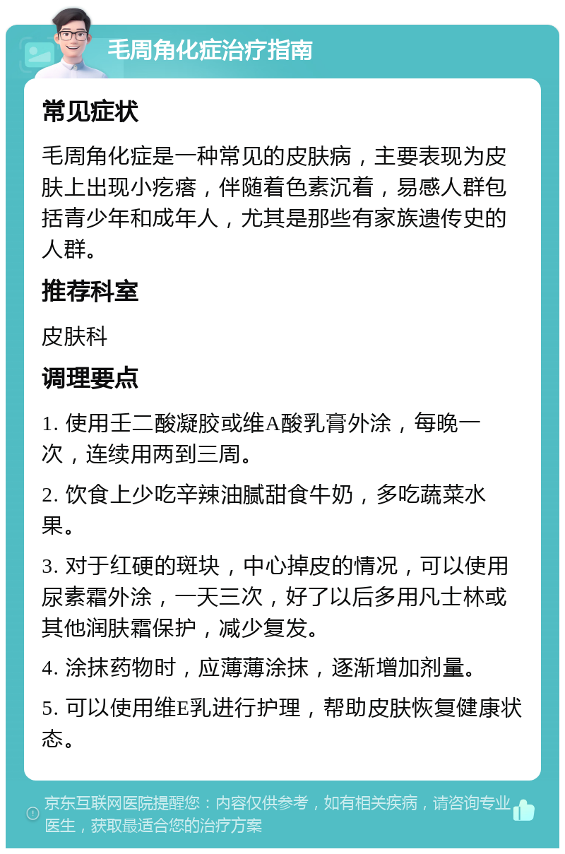 毛周角化症治疗指南 常见症状 毛周角化症是一种常见的皮肤病，主要表现为皮肤上出现小疙瘩，伴随着色素沉着，易感人群包括青少年和成年人，尤其是那些有家族遗传史的人群。 推荐科室 皮肤科 调理要点 1. 使用壬二酸凝胶或维A酸乳膏外涂，每晚一次，连续用两到三周。 2. 饮食上少吃辛辣油腻甜食牛奶，多吃蔬菜水果。 3. 对于红硬的斑块，中心掉皮的情况，可以使用尿素霜外涂，一天三次，好了以后多用凡士林或其他润肤霜保护，减少复发。 4. 涂抹药物时，应薄薄涂抹，逐渐增加剂量。 5. 可以使用维E乳进行护理，帮助皮肤恢复健康状态。