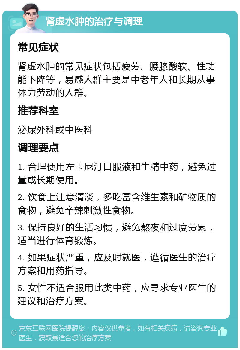 肾虚水肿的治疗与调理 常见症状 肾虚水肿的常见症状包括疲劳、腰膝酸软、性功能下降等，易感人群主要是中老年人和长期从事体力劳动的人群。 推荐科室 泌尿外科或中医科 调理要点 1. 合理使用左卡尼汀口服液和生精中药，避免过量或长期使用。 2. 饮食上注意清淡，多吃富含维生素和矿物质的食物，避免辛辣刺激性食物。 3. 保持良好的生活习惯，避免熬夜和过度劳累，适当进行体育锻炼。 4. 如果症状严重，应及时就医，遵循医生的治疗方案和用药指导。 5. 女性不适合服用此类中药，应寻求专业医生的建议和治疗方案。