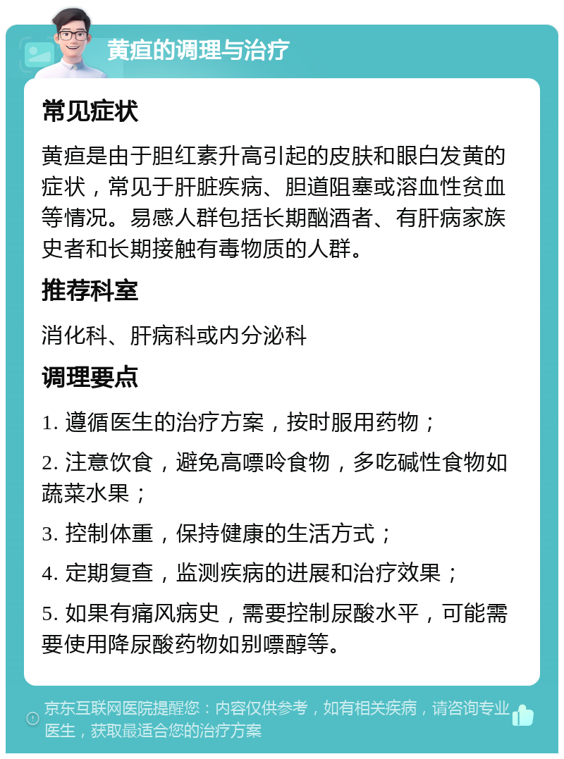 黄疸的调理与治疗 常见症状 黄疸是由于胆红素升高引起的皮肤和眼白发黄的症状，常见于肝脏疾病、胆道阻塞或溶血性贫血等情况。易感人群包括长期酗酒者、有肝病家族史者和长期接触有毒物质的人群。 推荐科室 消化科、肝病科或内分泌科 调理要点 1. 遵循医生的治疗方案，按时服用药物； 2. 注意饮食，避免高嘌呤食物，多吃碱性食物如蔬菜水果； 3. 控制体重，保持健康的生活方式； 4. 定期复查，监测疾病的进展和治疗效果； 5. 如果有痛风病史，需要控制尿酸水平，可能需要使用降尿酸药物如别嘌醇等。