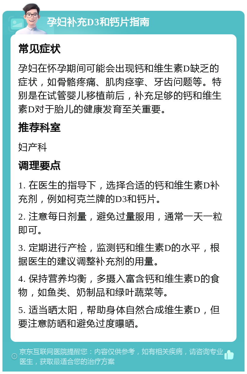 孕妇补充D3和钙片指南 常见症状 孕妇在怀孕期间可能会出现钙和维生素D缺乏的症状，如骨骼疼痛、肌肉痉挛、牙齿问题等。特别是在试管婴儿移植前后，补充足够的钙和维生素D对于胎儿的健康发育至关重要。 推荐科室 妇产科 调理要点 1. 在医生的指导下，选择合适的钙和维生素D补充剂，例如柯克兰牌的D3和钙片。 2. 注意每日剂量，避免过量服用，通常一天一粒即可。 3. 定期进行产检，监测钙和维生素D的水平，根据医生的建议调整补充剂的用量。 4. 保持营养均衡，多摄入富含钙和维生素D的食物，如鱼类、奶制品和绿叶蔬菜等。 5. 适当晒太阳，帮助身体自然合成维生素D，但要注意防晒和避免过度曝晒。