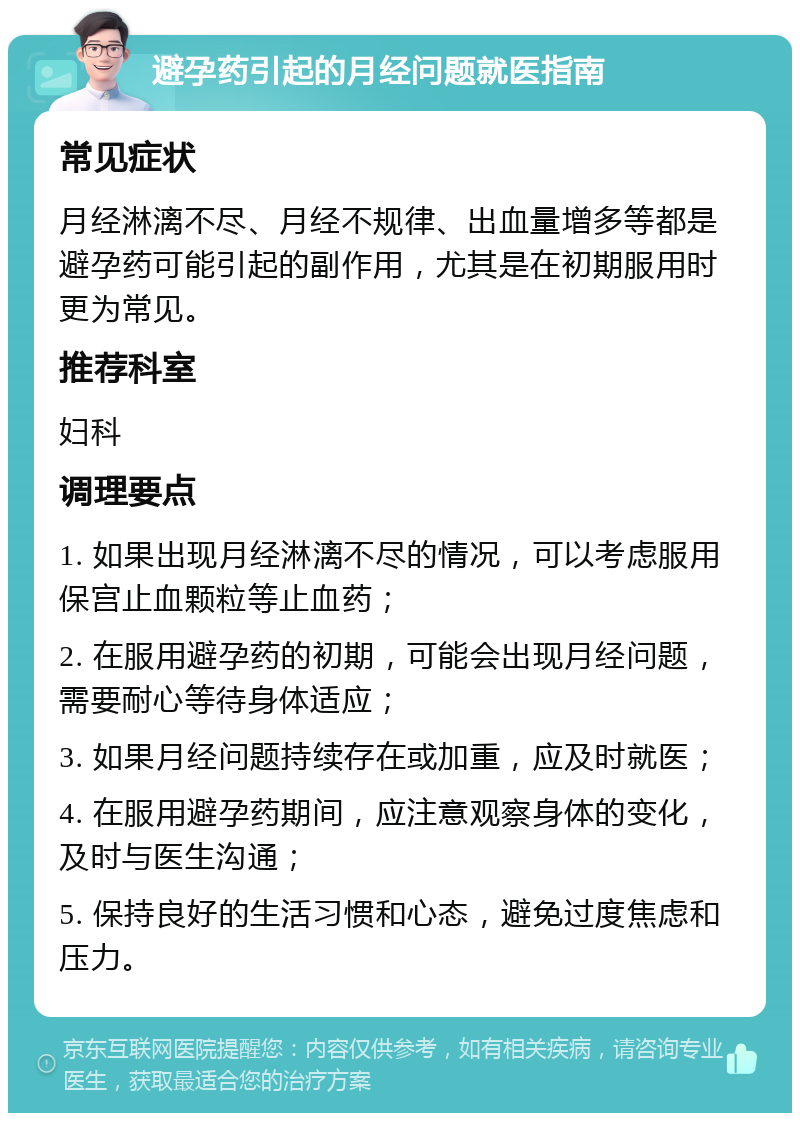 避孕药引起的月经问题就医指南 常见症状 月经淋漓不尽、月经不规律、出血量增多等都是避孕药可能引起的副作用，尤其是在初期服用时更为常见。 推荐科室 妇科 调理要点 1. 如果出现月经淋漓不尽的情况，可以考虑服用保宫止血颗粒等止血药； 2. 在服用避孕药的初期，可能会出现月经问题，需要耐心等待身体适应； 3. 如果月经问题持续存在或加重，应及时就医； 4. 在服用避孕药期间，应注意观察身体的变化，及时与医生沟通； 5. 保持良好的生活习惯和心态，避免过度焦虑和压力。