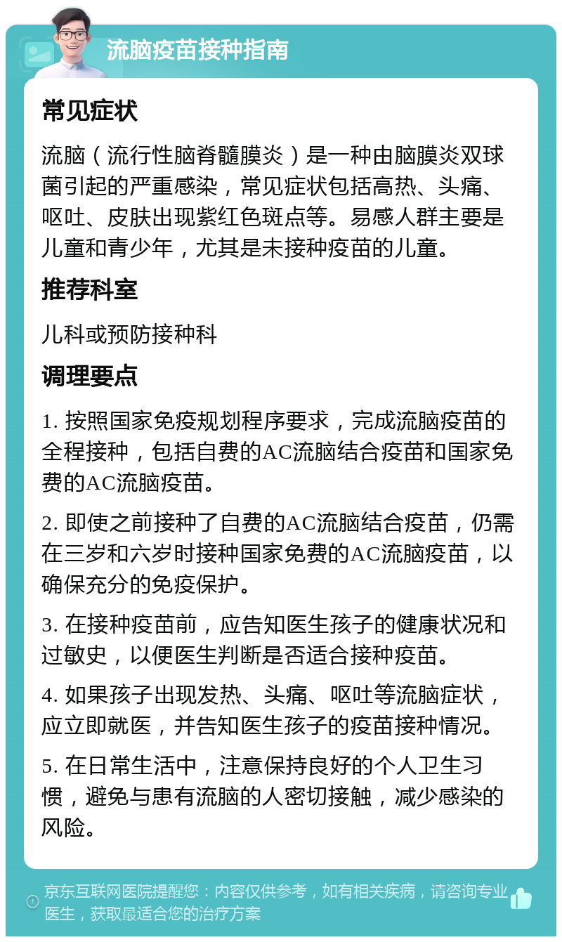 流脑疫苗接种指南 常见症状 流脑（流行性脑脊髓膜炎）是一种由脑膜炎双球菌引起的严重感染，常见症状包括高热、头痛、呕吐、皮肤出现紫红色斑点等。易感人群主要是儿童和青少年，尤其是未接种疫苗的儿童。 推荐科室 儿科或预防接种科 调理要点 1. 按照国家免疫规划程序要求，完成流脑疫苗的全程接种，包括自费的AC流脑结合疫苗和国家免费的AC流脑疫苗。 2. 即使之前接种了自费的AC流脑结合疫苗，仍需在三岁和六岁时接种国家免费的AC流脑疫苗，以确保充分的免疫保护。 3. 在接种疫苗前，应告知医生孩子的健康状况和过敏史，以便医生判断是否适合接种疫苗。 4. 如果孩子出现发热、头痛、呕吐等流脑症状，应立即就医，并告知医生孩子的疫苗接种情况。 5. 在日常生活中，注意保持良好的个人卫生习惯，避免与患有流脑的人密切接触，减少感染的风险。