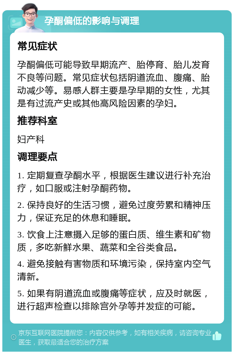 孕酮偏低的影响与调理 常见症状 孕酮偏低可能导致早期流产、胎停育、胎儿发育不良等问题。常见症状包括阴道流血、腹痛、胎动减少等。易感人群主要是孕早期的女性，尤其是有过流产史或其他高风险因素的孕妇。 推荐科室 妇产科 调理要点 1. 定期复查孕酮水平，根据医生建议进行补充治疗，如口服或注射孕酮药物。 2. 保持良好的生活习惯，避免过度劳累和精神压力，保证充足的休息和睡眠。 3. 饮食上注意摄入足够的蛋白质、维生素和矿物质，多吃新鲜水果、蔬菜和全谷类食品。 4. 避免接触有害物质和环境污染，保持室内空气清新。 5. 如果有阴道流血或腹痛等症状，应及时就医，进行超声检查以排除宫外孕等并发症的可能。