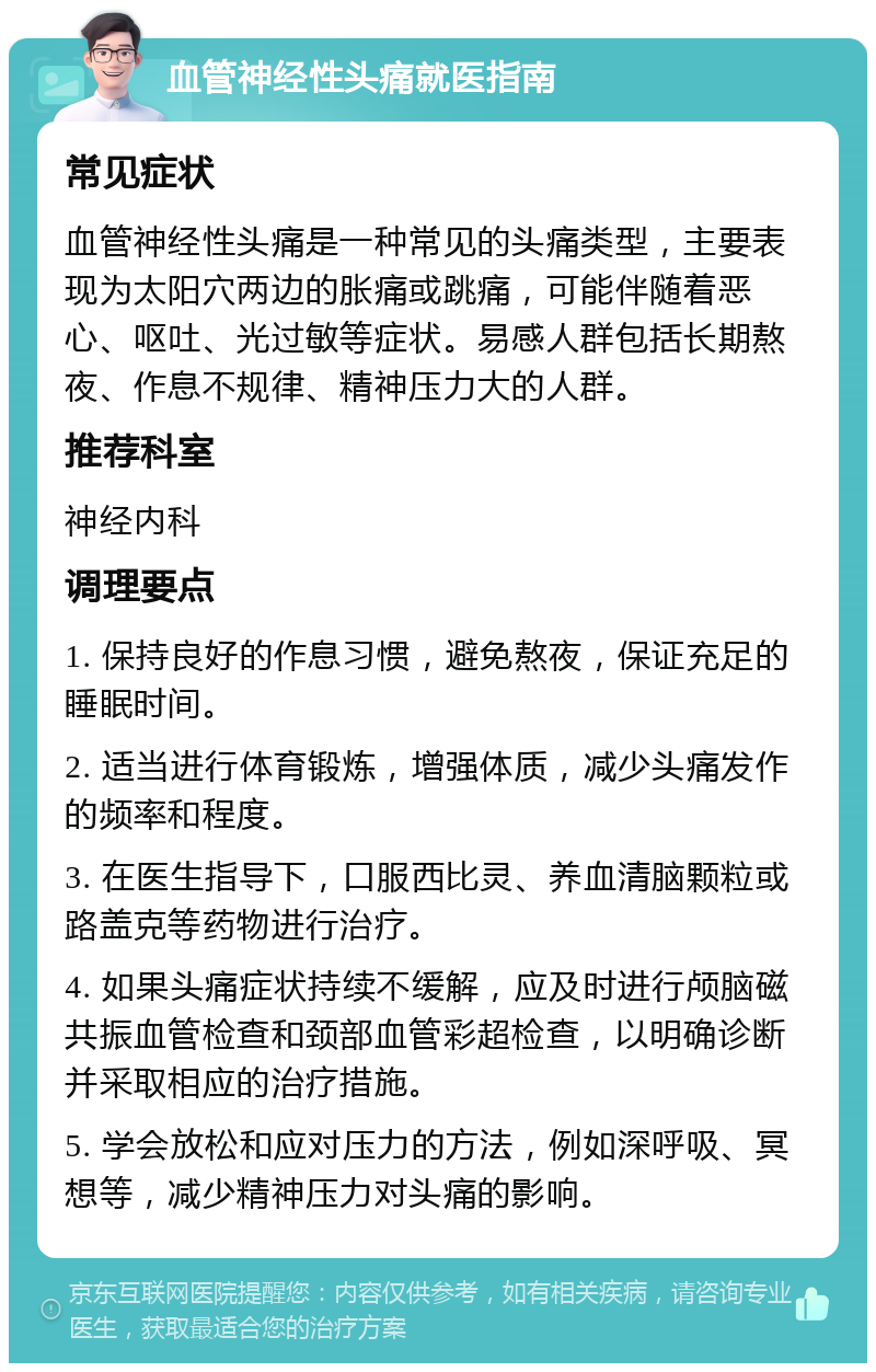 血管神经性头痛就医指南 常见症状 血管神经性头痛是一种常见的头痛类型，主要表现为太阳穴两边的胀痛或跳痛，可能伴随着恶心、呕吐、光过敏等症状。易感人群包括长期熬夜、作息不规律、精神压力大的人群。 推荐科室 神经内科 调理要点 1. 保持良好的作息习惯，避免熬夜，保证充足的睡眠时间。 2. 适当进行体育锻炼，增强体质，减少头痛发作的频率和程度。 3. 在医生指导下，口服西比灵、养血清脑颗粒或路盖克等药物进行治疗。 4. 如果头痛症状持续不缓解，应及时进行颅脑磁共振血管检查和颈部血管彩超检查，以明确诊断并采取相应的治疗措施。 5. 学会放松和应对压力的方法，例如深呼吸、冥想等，减少精神压力对头痛的影响。