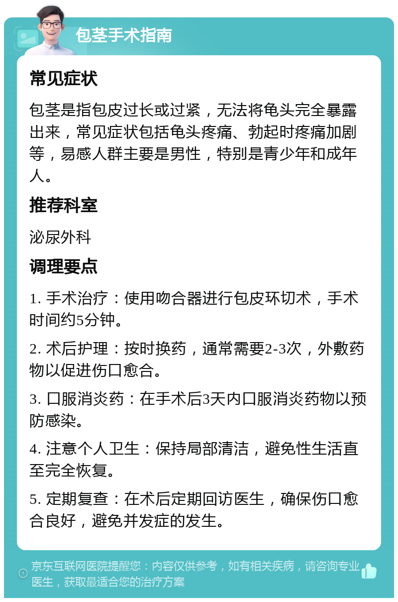 包茎手术指南 常见症状 包茎是指包皮过长或过紧，无法将龟头完全暴露出来，常见症状包括龟头疼痛、勃起时疼痛加剧等，易感人群主要是男性，特别是青少年和成年人。 推荐科室 泌尿外科 调理要点 1. 手术治疗：使用吻合器进行包皮环切术，手术时间约5分钟。 2. 术后护理：按时换药，通常需要2-3次，外敷药物以促进伤口愈合。 3. 口服消炎药：在手术后3天内口服消炎药物以预防感染。 4. 注意个人卫生：保持局部清洁，避免性生活直至完全恢复。 5. 定期复查：在术后定期回访医生，确保伤口愈合良好，避免并发症的发生。