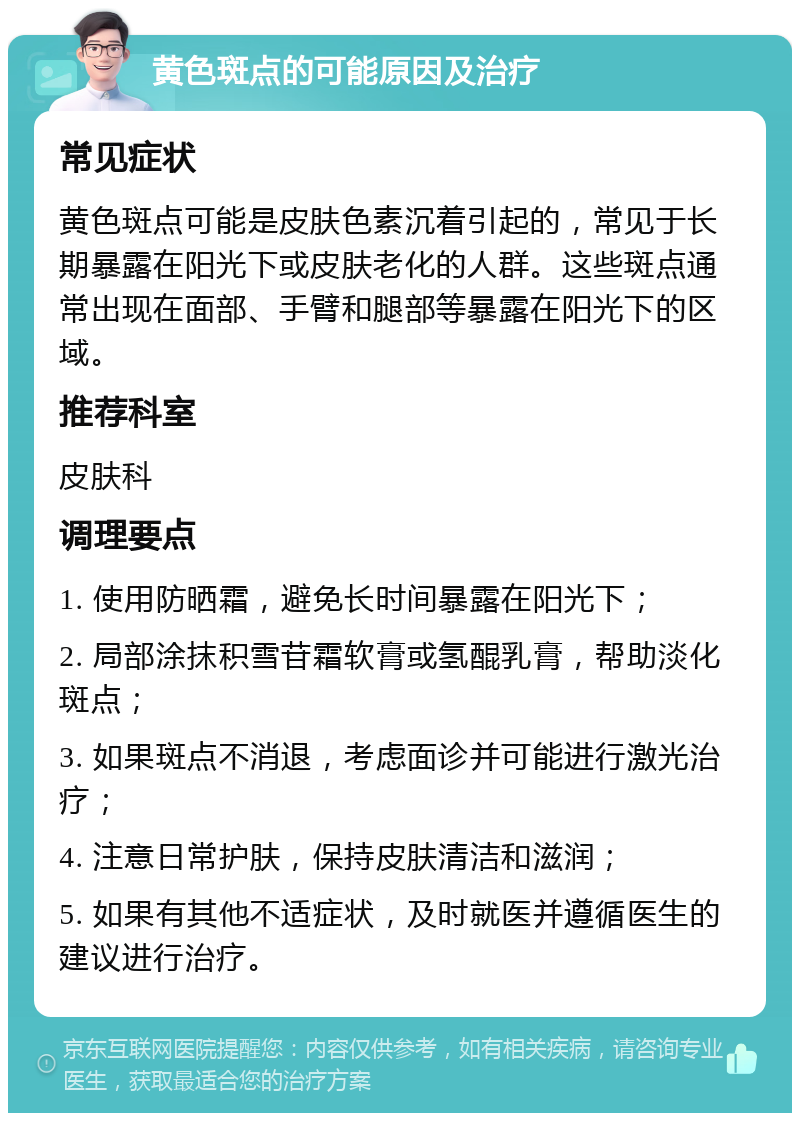 黄色斑点的可能原因及治疗 常见症状 黄色斑点可能是皮肤色素沉着引起的，常见于长期暴露在阳光下或皮肤老化的人群。这些斑点通常出现在面部、手臂和腿部等暴露在阳光下的区域。 推荐科室 皮肤科 调理要点 1. 使用防晒霜，避免长时间暴露在阳光下； 2. 局部涂抹积雪苷霜软膏或氢醌乳膏，帮助淡化斑点； 3. 如果斑点不消退，考虑面诊并可能进行激光治疗； 4. 注意日常护肤，保持皮肤清洁和滋润； 5. 如果有其他不适症状，及时就医并遵循医生的建议进行治疗。