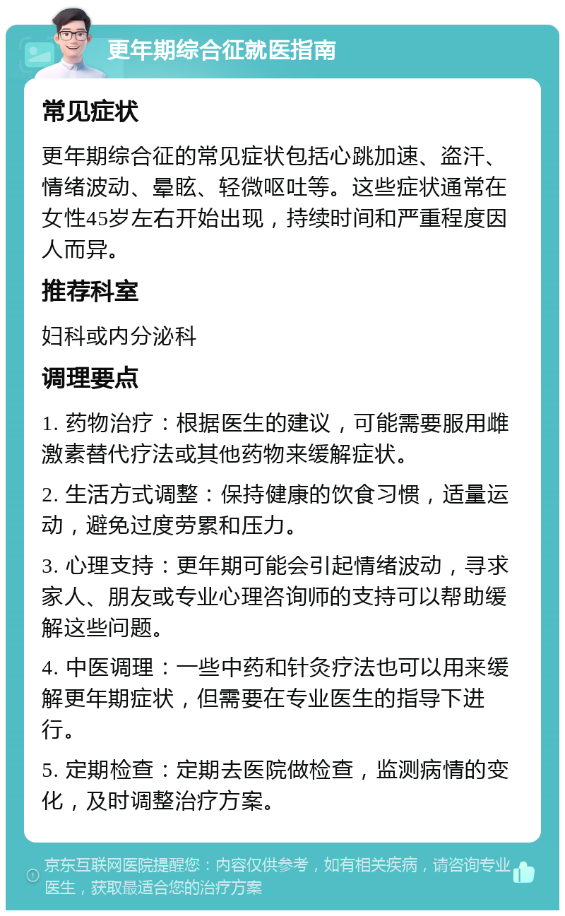 更年期综合征就医指南 常见症状 更年期综合征的常见症状包括心跳加速、盗汗、情绪波动、晕眩、轻微呕吐等。这些症状通常在女性45岁左右开始出现，持续时间和严重程度因人而异。 推荐科室 妇科或内分泌科 调理要点 1. 药物治疗：根据医生的建议，可能需要服用雌激素替代疗法或其他药物来缓解症状。 2. 生活方式调整：保持健康的饮食习惯，适量运动，避免过度劳累和压力。 3. 心理支持：更年期可能会引起情绪波动，寻求家人、朋友或专业心理咨询师的支持可以帮助缓解这些问题。 4. 中医调理：一些中药和针灸疗法也可以用来缓解更年期症状，但需要在专业医生的指导下进行。 5. 定期检查：定期去医院做检查，监测病情的变化，及时调整治疗方案。