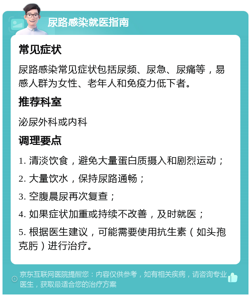 尿路感染就医指南 常见症状 尿路感染常见症状包括尿频、尿急、尿痛等，易感人群为女性、老年人和免疫力低下者。 推荐科室 泌尿外科或内科 调理要点 1. 清淡饮食，避免大量蛋白质摄入和剧烈运动； 2. 大量饮水，保持尿路通畅； 3. 空腹晨尿再次复查； 4. 如果症状加重或持续不改善，及时就医； 5. 根据医生建议，可能需要使用抗生素（如头孢克肟）进行治疗。