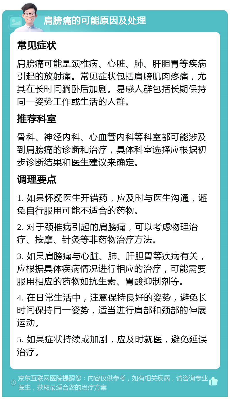 肩膀痛的可能原因及处理 常见症状 肩膀痛可能是颈椎病、心脏、肺、肝胆胃等疾病引起的放射痛。常见症状包括肩膀肌肉疼痛，尤其在长时间躺卧后加剧。易感人群包括长期保持同一姿势工作或生活的人群。 推荐科室 骨科、神经内科、心血管内科等科室都可能涉及到肩膀痛的诊断和治疗，具体科室选择应根据初步诊断结果和医生建议来确定。 调理要点 1. 如果怀疑医生开错药，应及时与医生沟通，避免自行服用可能不适合的药物。 2. 对于颈椎病引起的肩膀痛，可以考虑物理治疗、按摩、针灸等非药物治疗方法。 3. 如果肩膀痛与心脏、肺、肝胆胃等疾病有关，应根据具体疾病情况进行相应的治疗，可能需要服用相应的药物如抗生素、胃酸抑制剂等。 4. 在日常生活中，注意保持良好的姿势，避免长时间保持同一姿势，适当进行肩部和颈部的伸展运动。 5. 如果症状持续或加剧，应及时就医，避免延误治疗。