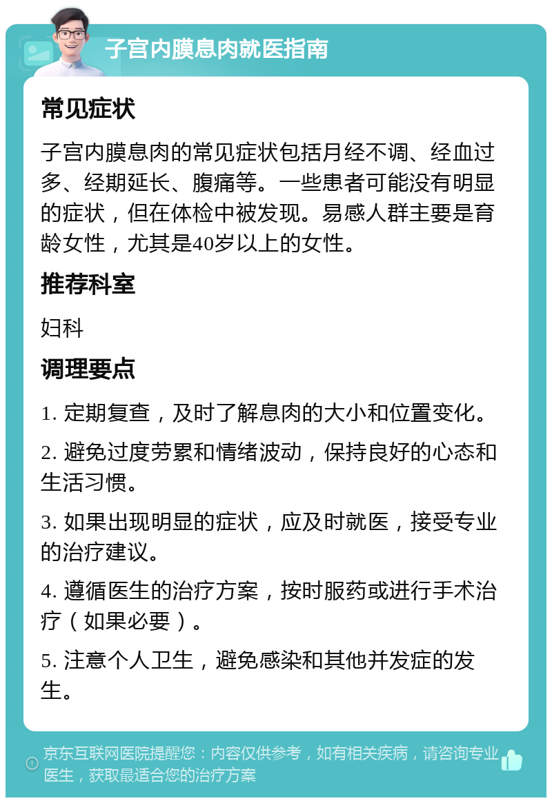 子宫内膜息肉就医指南 常见症状 子宫内膜息肉的常见症状包括月经不调、经血过多、经期延长、腹痛等。一些患者可能没有明显的症状，但在体检中被发现。易感人群主要是育龄女性，尤其是40岁以上的女性。 推荐科室 妇科 调理要点 1. 定期复查，及时了解息肉的大小和位置变化。 2. 避免过度劳累和情绪波动，保持良好的心态和生活习惯。 3. 如果出现明显的症状，应及时就医，接受专业的治疗建议。 4. 遵循医生的治疗方案，按时服药或进行手术治疗（如果必要）。 5. 注意个人卫生，避免感染和其他并发症的发生。