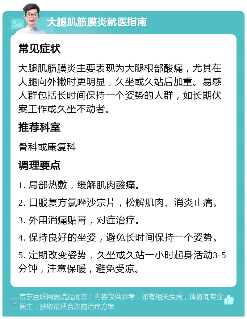 大腿肌筋膜炎就医指南 常见症状 大腿肌筋膜炎主要表现为大腿根部酸痛，尤其在大腿向外撇时更明显，久坐或久站后加重。易感人群包括长时间保持一个姿势的人群，如长期伏案工作或久坐不动者。 推荐科室 骨科或康复科 调理要点 1. 局部热敷，缓解肌肉酸痛。 2. 口服复方氯唑沙宗片，松解肌肉、消炎止痛。 3. 外用消痛贴膏，对症治疗。 4. 保持良好的坐姿，避免长时间保持一个姿势。 5. 定期改变姿势，久坐或久站一小时起身活动3-5分钟，注意保暖，避免受凉。