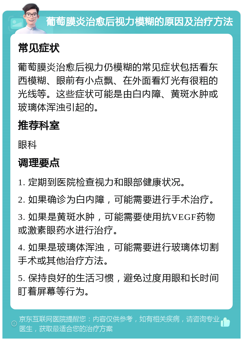 葡萄膜炎治愈后视力模糊的原因及治疗方法 常见症状 葡萄膜炎治愈后视力仍模糊的常见症状包括看东西模糊、眼前有小点飘、在外面看灯光有很粗的光线等。这些症状可能是由白内障、黄斑水肿或玻璃体浑浊引起的。 推荐科室 眼科 调理要点 1. 定期到医院检查视力和眼部健康状况。 2. 如果确诊为白内障，可能需要进行手术治疗。 3. 如果是黄斑水肿，可能需要使用抗VEGF药物或激素眼药水进行治疗。 4. 如果是玻璃体浑浊，可能需要进行玻璃体切割手术或其他治疗方法。 5. 保持良好的生活习惯，避免过度用眼和长时间盯着屏幕等行为。