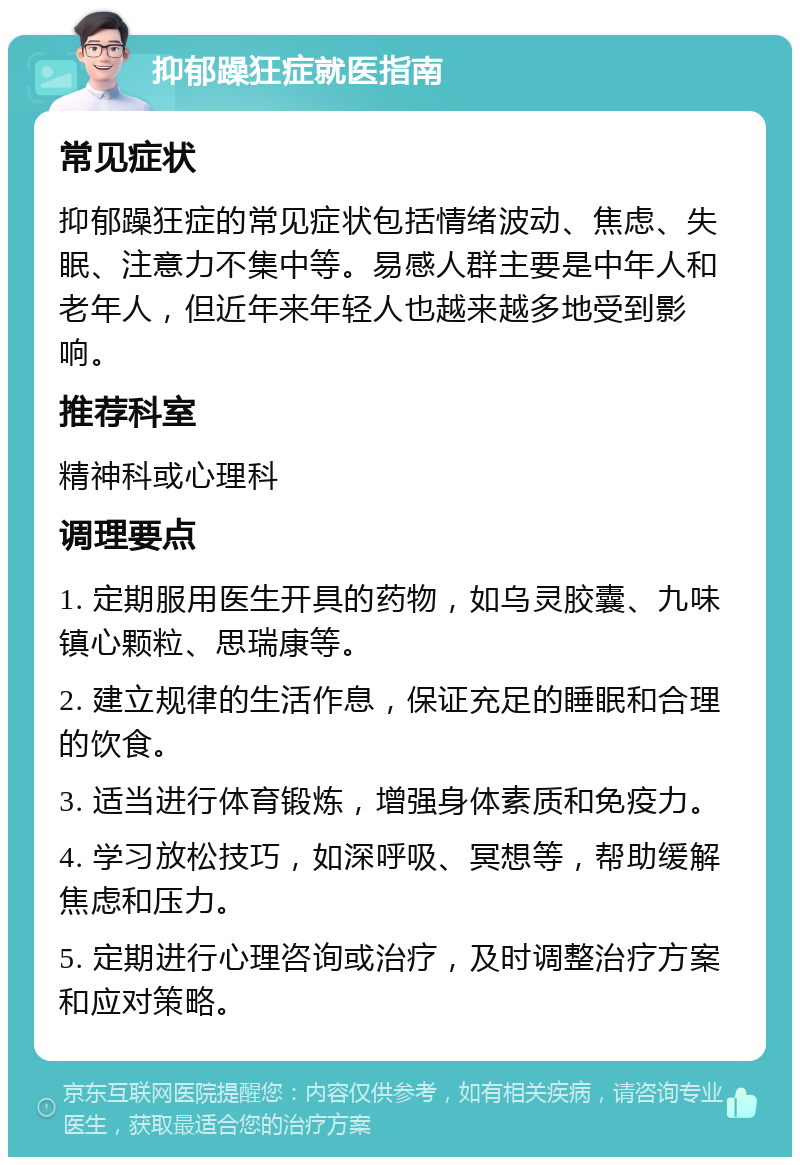 抑郁躁狂症就医指南 常见症状 抑郁躁狂症的常见症状包括情绪波动、焦虑、失眠、注意力不集中等。易感人群主要是中年人和老年人，但近年来年轻人也越来越多地受到影响。 推荐科室 精神科或心理科 调理要点 1. 定期服用医生开具的药物，如乌灵胶囊、九味镇心颗粒、思瑞康等。 2. 建立规律的生活作息，保证充足的睡眠和合理的饮食。 3. 适当进行体育锻炼，增强身体素质和免疫力。 4. 学习放松技巧，如深呼吸、冥想等，帮助缓解焦虑和压力。 5. 定期进行心理咨询或治疗，及时调整治疗方案和应对策略。