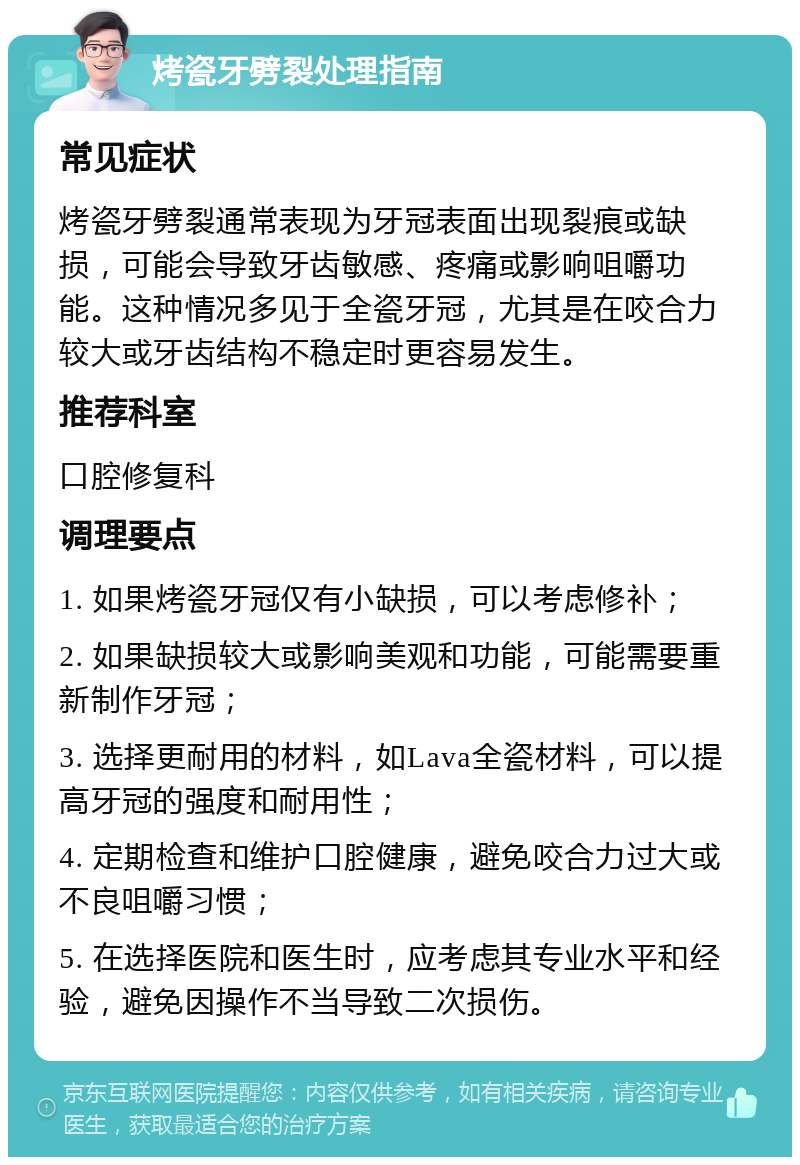 烤瓷牙劈裂处理指南 常见症状 烤瓷牙劈裂通常表现为牙冠表面出现裂痕或缺损，可能会导致牙齿敏感、疼痛或影响咀嚼功能。这种情况多见于全瓷牙冠，尤其是在咬合力较大或牙齿结构不稳定时更容易发生。 推荐科室 口腔修复科 调理要点 1. 如果烤瓷牙冠仅有小缺损，可以考虑修补； 2. 如果缺损较大或影响美观和功能，可能需要重新制作牙冠； 3. 选择更耐用的材料，如Lava全瓷材料，可以提高牙冠的强度和耐用性； 4. 定期检查和维护口腔健康，避免咬合力过大或不良咀嚼习惯； 5. 在选择医院和医生时，应考虑其专业水平和经验，避免因操作不当导致二次损伤。