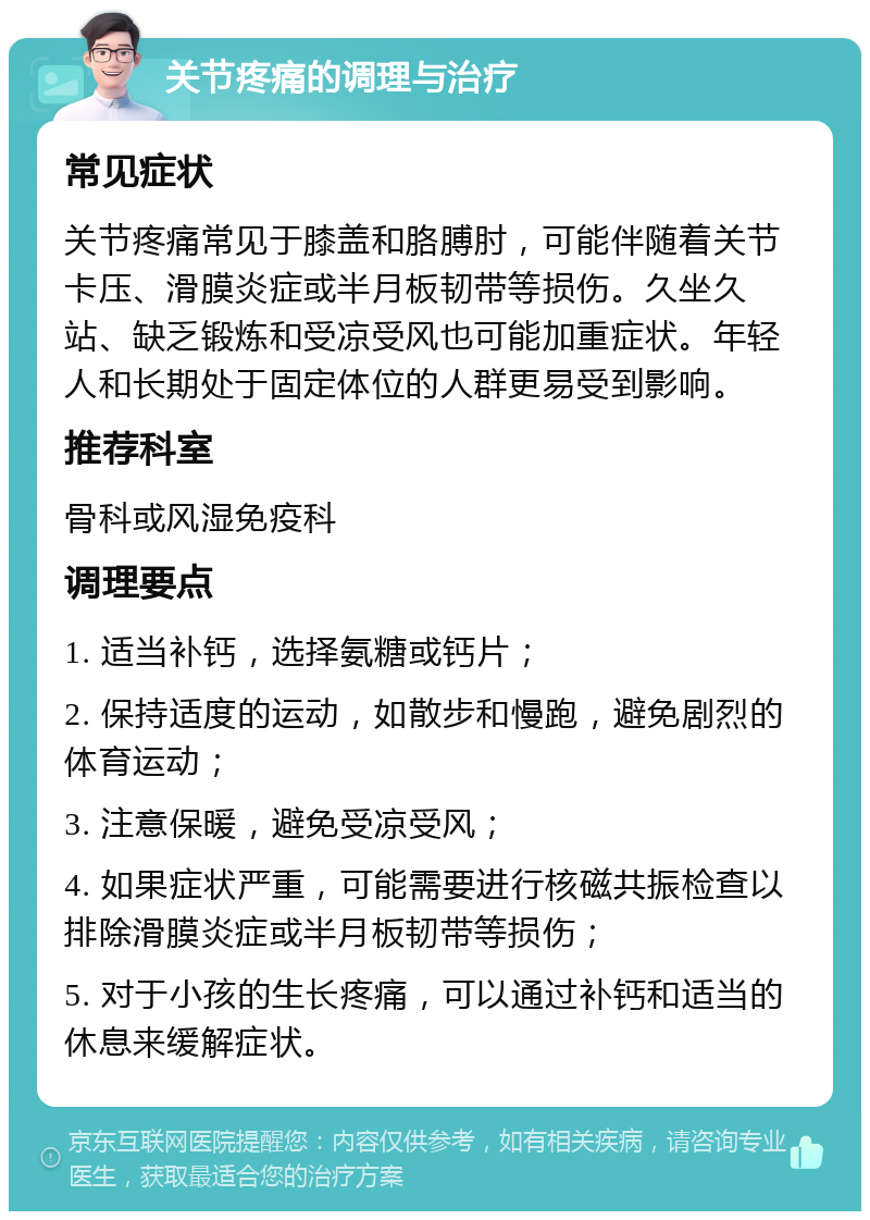 关节疼痛的调理与治疗 常见症状 关节疼痛常见于膝盖和胳膊肘，可能伴随着关节卡压、滑膜炎症或半月板韧带等损伤。久坐久站、缺乏锻炼和受凉受风也可能加重症状。年轻人和长期处于固定体位的人群更易受到影响。 推荐科室 骨科或风湿免疫科 调理要点 1. 适当补钙，选择氨糖或钙片； 2. 保持适度的运动，如散步和慢跑，避免剧烈的体育运动； 3. 注意保暖，避免受凉受风； 4. 如果症状严重，可能需要进行核磁共振检查以排除滑膜炎症或半月板韧带等损伤； 5. 对于小孩的生长疼痛，可以通过补钙和适当的休息来缓解症状。