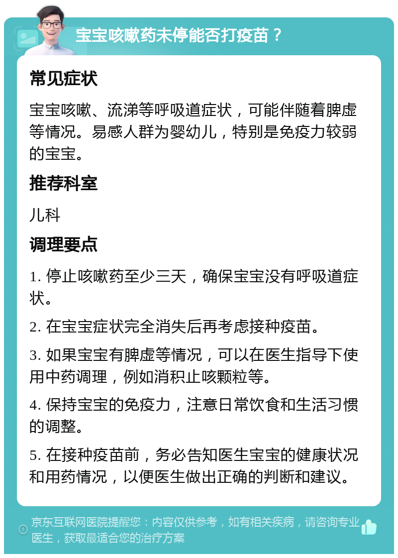 宝宝咳嗽药未停能否打疫苗？ 常见症状 宝宝咳嗽、流涕等呼吸道症状，可能伴随着脾虚等情况。易感人群为婴幼儿，特别是免疫力较弱的宝宝。 推荐科室 儿科 调理要点 1. 停止咳嗽药至少三天，确保宝宝没有呼吸道症状。 2. 在宝宝症状完全消失后再考虑接种疫苗。 3. 如果宝宝有脾虚等情况，可以在医生指导下使用中药调理，例如消积止咳颗粒等。 4. 保持宝宝的免疫力，注意日常饮食和生活习惯的调整。 5. 在接种疫苗前，务必告知医生宝宝的健康状况和用药情况，以便医生做出正确的判断和建议。