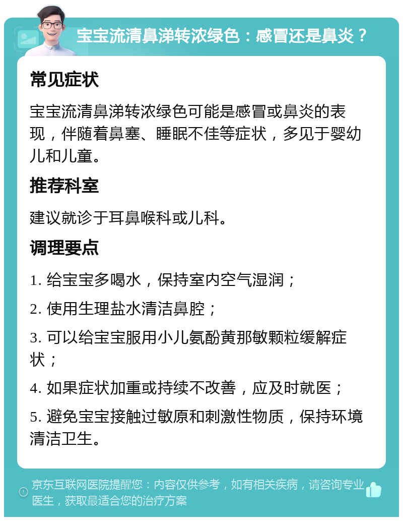 宝宝流清鼻涕转浓绿色：感冒还是鼻炎？ 常见症状 宝宝流清鼻涕转浓绿色可能是感冒或鼻炎的表现，伴随着鼻塞、睡眠不佳等症状，多见于婴幼儿和儿童。 推荐科室 建议就诊于耳鼻喉科或儿科。 调理要点 1. 给宝宝多喝水，保持室内空气湿润； 2. 使用生理盐水清洁鼻腔； 3. 可以给宝宝服用小儿氨酚黄那敏颗粒缓解症状； 4. 如果症状加重或持续不改善，应及时就医； 5. 避免宝宝接触过敏原和刺激性物质，保持环境清洁卫生。