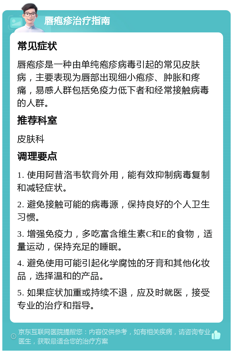 唇疱疹治疗指南 常见症状 唇疱疹是一种由单纯疱疹病毒引起的常见皮肤病，主要表现为唇部出现细小疱疹、肿胀和疼痛，易感人群包括免疫力低下者和经常接触病毒的人群。 推荐科室 皮肤科 调理要点 1. 使用阿昔洛韦软膏外用，能有效抑制病毒复制和减轻症状。 2. 避免接触可能的病毒源，保持良好的个人卫生习惯。 3. 增强免疫力，多吃富含维生素C和E的食物，适量运动，保持充足的睡眠。 4. 避免使用可能引起化学腐蚀的牙膏和其他化妆品，选择温和的产品。 5. 如果症状加重或持续不退，应及时就医，接受专业的治疗和指导。