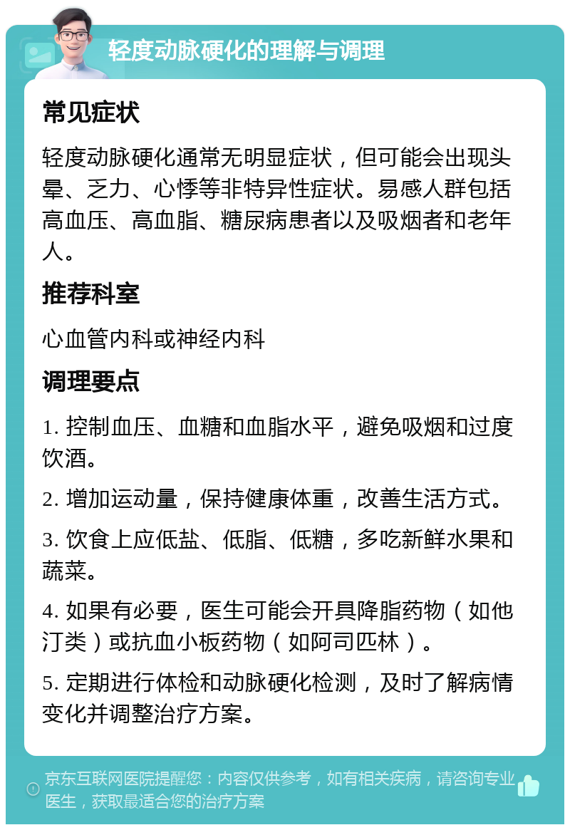 轻度动脉硬化的理解与调理 常见症状 轻度动脉硬化通常无明显症状，但可能会出现头晕、乏力、心悸等非特异性症状。易感人群包括高血压、高血脂、糖尿病患者以及吸烟者和老年人。 推荐科室 心血管内科或神经内科 调理要点 1. 控制血压、血糖和血脂水平，避免吸烟和过度饮酒。 2. 增加运动量，保持健康体重，改善生活方式。 3. 饮食上应低盐、低脂、低糖，多吃新鲜水果和蔬菜。 4. 如果有必要，医生可能会开具降脂药物（如他汀类）或抗血小板药物（如阿司匹林）。 5. 定期进行体检和动脉硬化检测，及时了解病情变化并调整治疗方案。