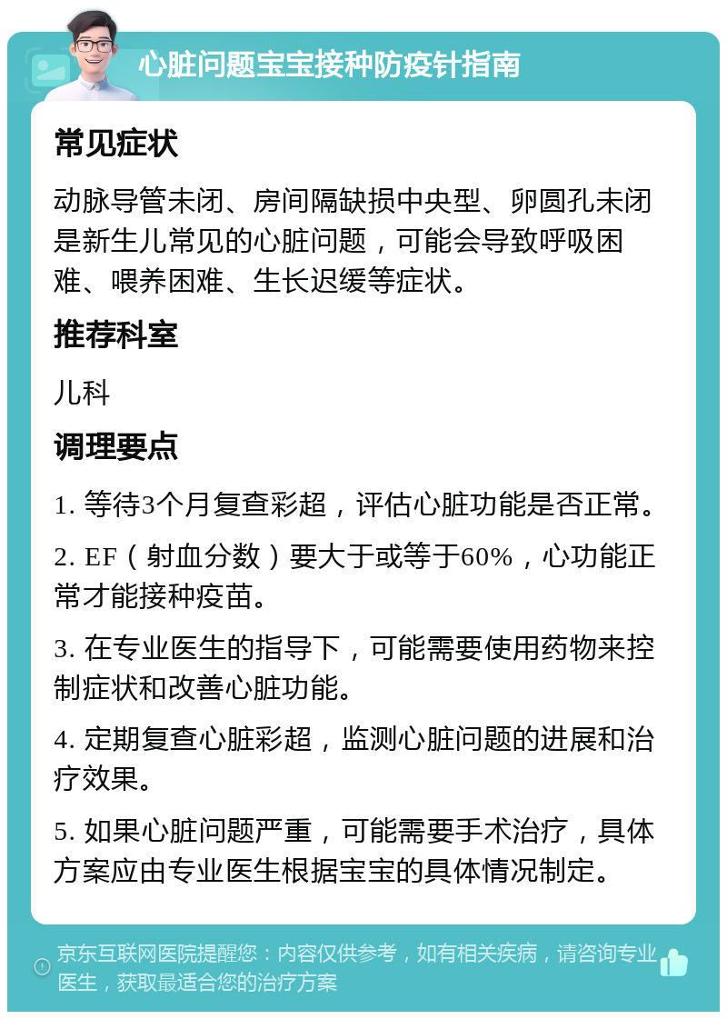 心脏问题宝宝接种防疫针指南 常见症状 动脉导管未闭、房间隔缺损中央型、卵圆孔未闭是新生儿常见的心脏问题，可能会导致呼吸困难、喂养困难、生长迟缓等症状。 推荐科室 儿科 调理要点 1. 等待3个月复查彩超，评估心脏功能是否正常。 2. EF（射血分数）要大于或等于60%，心功能正常才能接种疫苗。 3. 在专业医生的指导下，可能需要使用药物来控制症状和改善心脏功能。 4. 定期复查心脏彩超，监测心脏问题的进展和治疗效果。 5. 如果心脏问题严重，可能需要手术治疗，具体方案应由专业医生根据宝宝的具体情况制定。