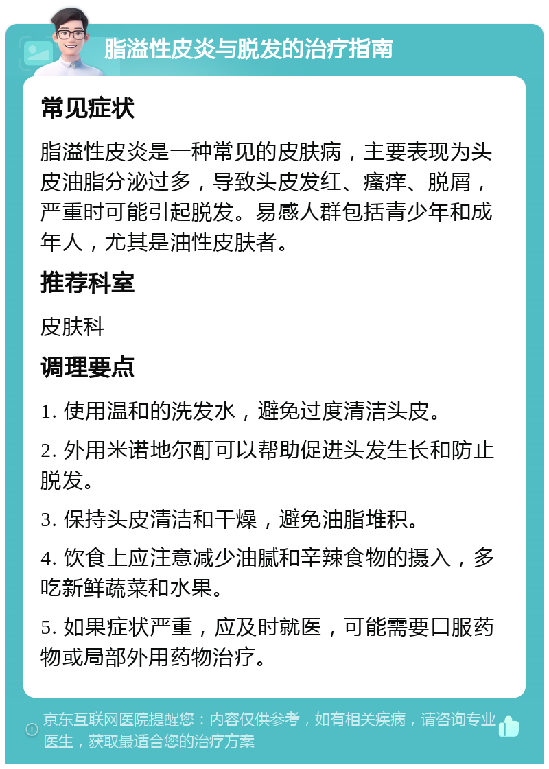 脂溢性皮炎与脱发的治疗指南 常见症状 脂溢性皮炎是一种常见的皮肤病，主要表现为头皮油脂分泌过多，导致头皮发红、瘙痒、脱屑，严重时可能引起脱发。易感人群包括青少年和成年人，尤其是油性皮肤者。 推荐科室 皮肤科 调理要点 1. 使用温和的洗发水，避免过度清洁头皮。 2. 外用米诺地尔酊可以帮助促进头发生长和防止脱发。 3. 保持头皮清洁和干燥，避免油脂堆积。 4. 饮食上应注意减少油腻和辛辣食物的摄入，多吃新鲜蔬菜和水果。 5. 如果症状严重，应及时就医，可能需要口服药物或局部外用药物治疗。