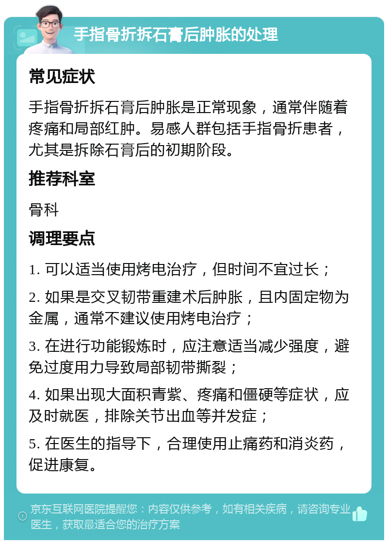 手指骨折拆石膏后肿胀的处理 常见症状 手指骨折拆石膏后肿胀是正常现象，通常伴随着疼痛和局部红肿。易感人群包括手指骨折患者，尤其是拆除石膏后的初期阶段。 推荐科室 骨科 调理要点 1. 可以适当使用烤电治疗，但时间不宜过长； 2. 如果是交叉韧带重建术后肿胀，且内固定物为金属，通常不建议使用烤电治疗； 3. 在进行功能锻炼时，应注意适当减少强度，避免过度用力导致局部韧带撕裂； 4. 如果出现大面积青紫、疼痛和僵硬等症状，应及时就医，排除关节出血等并发症； 5. 在医生的指导下，合理使用止痛药和消炎药，促进康复。