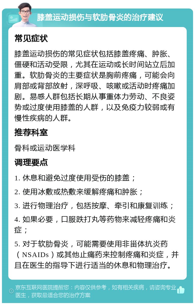 膝盖运动损伤与软肋骨炎的治疗建议 常见症状 膝盖运动损伤的常见症状包括膝盖疼痛、肿胀、僵硬和活动受限，尤其在运动或长时间站立后加重。软肋骨炎的主要症状是胸前疼痛，可能会向肩部或背部放射，深呼吸、咳嗽或活动时疼痛加剧。易感人群包括长期从事重体力劳动、不良姿势或过度使用膝盖的人群，以及免疫力较弱或有慢性疾病的人群。 推荐科室 骨科或运动医学科 调理要点 1. 休息和避免过度使用受伤的膝盖； 2. 使用冰敷或热敷来缓解疼痛和肿胀； 3. 进行物理治疗，包括按摩、牵引和康复训练； 4. 如果必要，口服跌打丸等药物来减轻疼痛和炎症； 5. 对于软肋骨炎，可能需要使用非甾体抗炎药（NSAIDs）或其他止痛药来控制疼痛和炎症，并且在医生的指导下进行适当的休息和物理治疗。