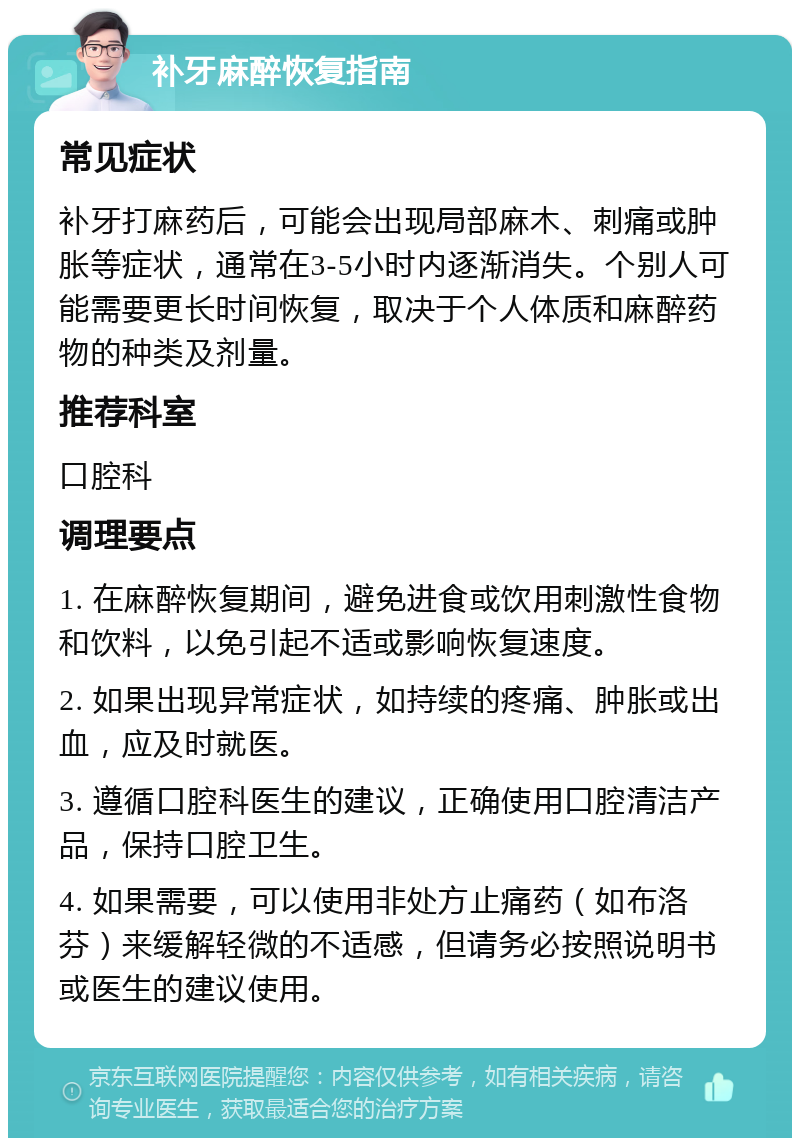 补牙麻醉恢复指南 常见症状 补牙打麻药后，可能会出现局部麻木、刺痛或肿胀等症状，通常在3-5小时内逐渐消失。个别人可能需要更长时间恢复，取决于个人体质和麻醉药物的种类及剂量。 推荐科室 口腔科 调理要点 1. 在麻醉恢复期间，避免进食或饮用刺激性食物和饮料，以免引起不适或影响恢复速度。 2. 如果出现异常症状，如持续的疼痛、肿胀或出血，应及时就医。 3. 遵循口腔科医生的建议，正确使用口腔清洁产品，保持口腔卫生。 4. 如果需要，可以使用非处方止痛药（如布洛芬）来缓解轻微的不适感，但请务必按照说明书或医生的建议使用。