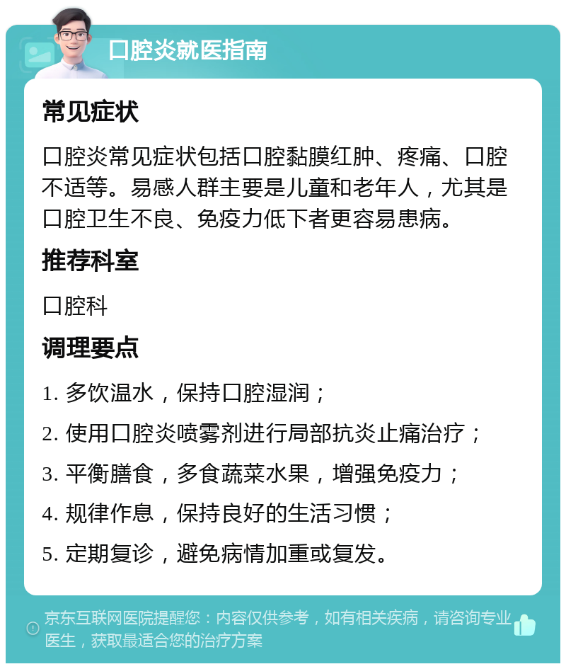 口腔炎就医指南 常见症状 口腔炎常见症状包括口腔黏膜红肿、疼痛、口腔不适等。易感人群主要是儿童和老年人，尤其是口腔卫生不良、免疫力低下者更容易患病。 推荐科室 口腔科 调理要点 1. 多饮温水，保持口腔湿润； 2. 使用口腔炎喷雾剂进行局部抗炎止痛治疗； 3. 平衡膳食，多食蔬菜水果，增强免疫力； 4. 规律作息，保持良好的生活习惯； 5. 定期复诊，避免病情加重或复发。