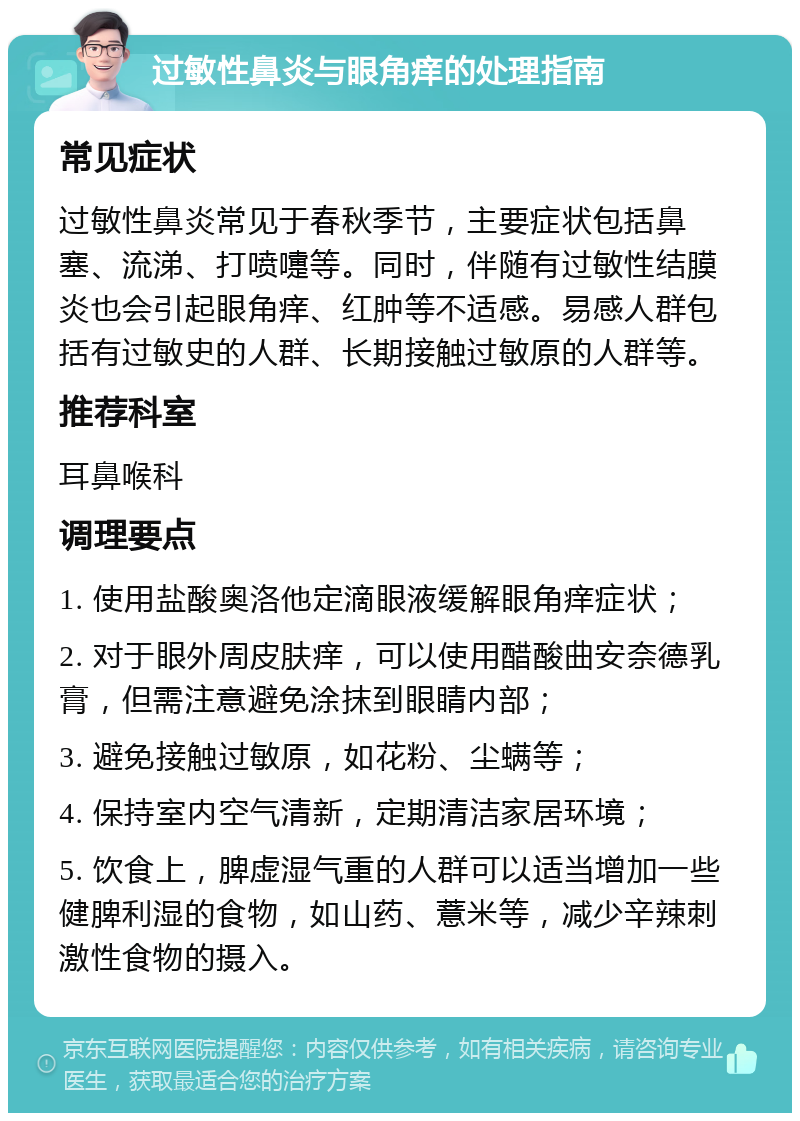 过敏性鼻炎与眼角痒的处理指南 常见症状 过敏性鼻炎常见于春秋季节，主要症状包括鼻塞、流涕、打喷嚏等。同时，伴随有过敏性结膜炎也会引起眼角痒、红肿等不适感。易感人群包括有过敏史的人群、长期接触过敏原的人群等。 推荐科室 耳鼻喉科 调理要点 1. 使用盐酸奥洛他定滴眼液缓解眼角痒症状； 2. 对于眼外周皮肤痒，可以使用醋酸曲安奈德乳膏，但需注意避免涂抹到眼睛内部； 3. 避免接触过敏原，如花粉、尘螨等； 4. 保持室内空气清新，定期清洁家居环境； 5. 饮食上，脾虚湿气重的人群可以适当增加一些健脾利湿的食物，如山药、薏米等，减少辛辣刺激性食物的摄入。