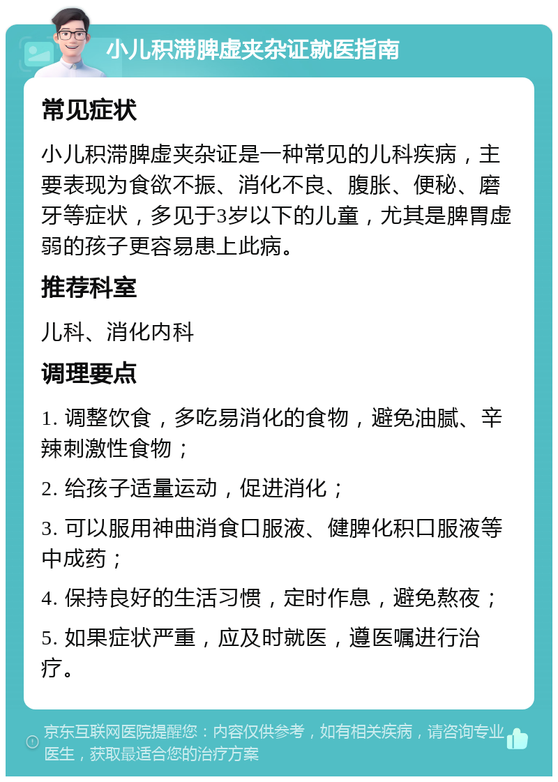 小儿积滞脾虚夹杂证就医指南 常见症状 小儿积滞脾虚夹杂证是一种常见的儿科疾病，主要表现为食欲不振、消化不良、腹胀、便秘、磨牙等症状，多见于3岁以下的儿童，尤其是脾胃虚弱的孩子更容易患上此病。 推荐科室 儿科、消化内科 调理要点 1. 调整饮食，多吃易消化的食物，避免油腻、辛辣刺激性食物； 2. 给孩子适量运动，促进消化； 3. 可以服用神曲消食口服液、健脾化积口服液等中成药； 4. 保持良好的生活习惯，定时作息，避免熬夜； 5. 如果症状严重，应及时就医，遵医嘱进行治疗。