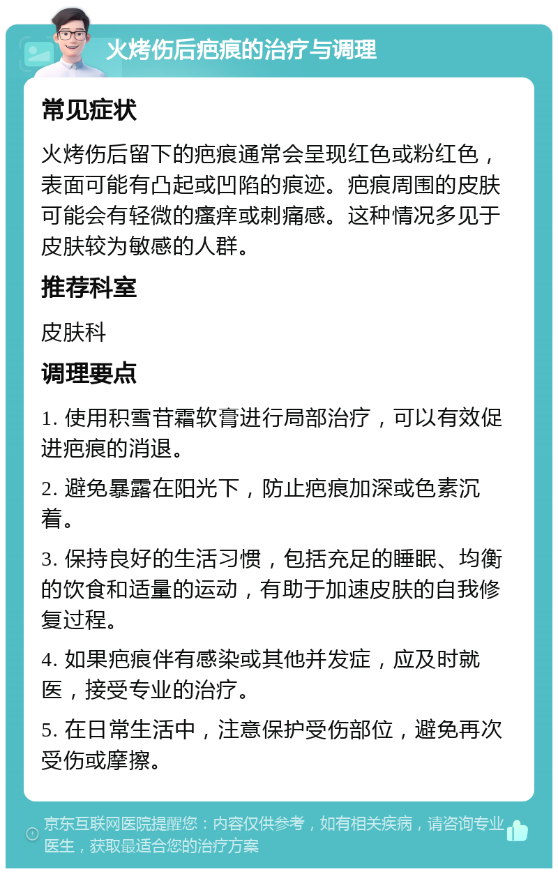 火烤伤后疤痕的治疗与调理 常见症状 火烤伤后留下的疤痕通常会呈现红色或粉红色，表面可能有凸起或凹陷的痕迹。疤痕周围的皮肤可能会有轻微的瘙痒或刺痛感。这种情况多见于皮肤较为敏感的人群。 推荐科室 皮肤科 调理要点 1. 使用积雪苷霜软膏进行局部治疗，可以有效促进疤痕的消退。 2. 避免暴露在阳光下，防止疤痕加深或色素沉着。 3. 保持良好的生活习惯，包括充足的睡眠、均衡的饮食和适量的运动，有助于加速皮肤的自我修复过程。 4. 如果疤痕伴有感染或其他并发症，应及时就医，接受专业的治疗。 5. 在日常生活中，注意保护受伤部位，避免再次受伤或摩擦。