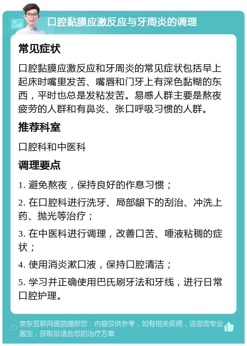 口腔黏膜应激反应与牙周炎的调理 常见症状 口腔黏膜应激反应和牙周炎的常见症状包括早上起床时嘴里发苦、嘴唇和门牙上有深色黏糊的东西，平时也总是发粘发苦。易感人群主要是熬夜疲劳的人群和有鼻炎、张口呼吸习惯的人群。 推荐科室 口腔科和中医科 调理要点 1. 避免熬夜，保持良好的作息习惯； 2. 在口腔科进行洗牙、局部龈下的刮治、冲洗上药、抛光等治疗； 3. 在中医科进行调理，改善口苦、唾液粘稠的症状； 4. 使用消炎漱口液，保持口腔清洁； 5. 学习并正确使用巴氏刷牙法和牙线，进行日常口腔护理。