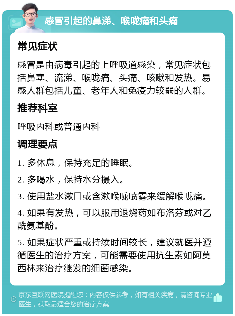 感冒引起的鼻涕、喉咙痛和头痛 常见症状 感冒是由病毒引起的上呼吸道感染，常见症状包括鼻塞、流涕、喉咙痛、头痛、咳嗽和发热。易感人群包括儿童、老年人和免疫力较弱的人群。 推荐科室 呼吸内科或普通内科 调理要点 1. 多休息，保持充足的睡眠。 2. 多喝水，保持水分摄入。 3. 使用盐水漱口或含漱喉咙喷雾来缓解喉咙痛。 4. 如果有发热，可以服用退烧药如布洛芬或对乙酰氨基酚。 5. 如果症状严重或持续时间较长，建议就医并遵循医生的治疗方案，可能需要使用抗生素如阿莫西林来治疗继发的细菌感染。