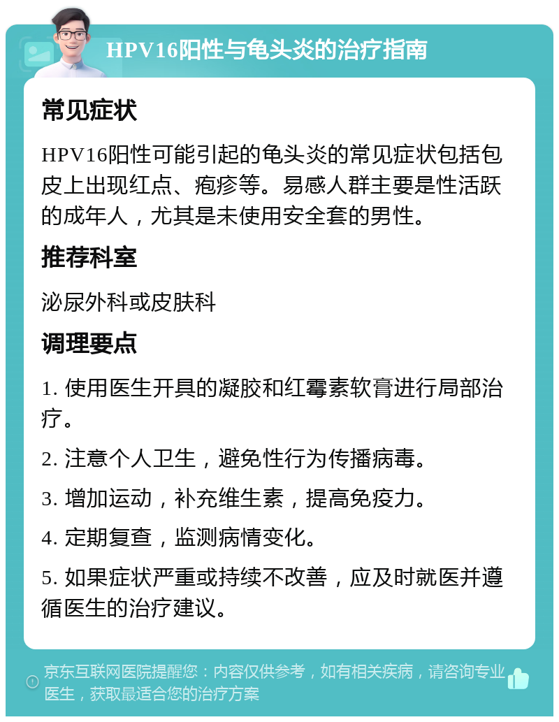 HPV16阳性与龟头炎的治疗指南 常见症状 HPV16阳性可能引起的龟头炎的常见症状包括包皮上出现红点、疱疹等。易感人群主要是性活跃的成年人，尤其是未使用安全套的男性。 推荐科室 泌尿外科或皮肤科 调理要点 1. 使用医生开具的凝胶和红霉素软膏进行局部治疗。 2. 注意个人卫生，避免性行为传播病毒。 3. 增加运动，补充维生素，提高免疫力。 4. 定期复查，监测病情变化。 5. 如果症状严重或持续不改善，应及时就医并遵循医生的治疗建议。